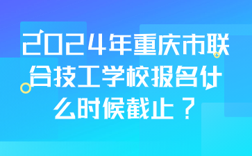 2024年重慶市聯(lián)合技工學(xué)校報名什么時候截止?