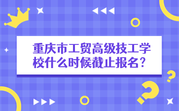 重慶市工貿高級技工學校什么時候截止報名？