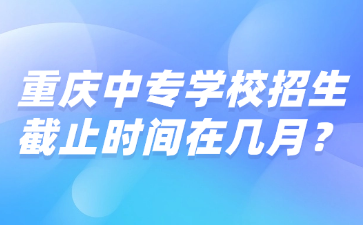 重慶中專學校招生截止時間在幾月？